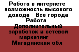 Работа в интернете, возможность высокого дохода - Все города Работа » Дополнительный заработок и сетевой маркетинг   . Магаданская обл.